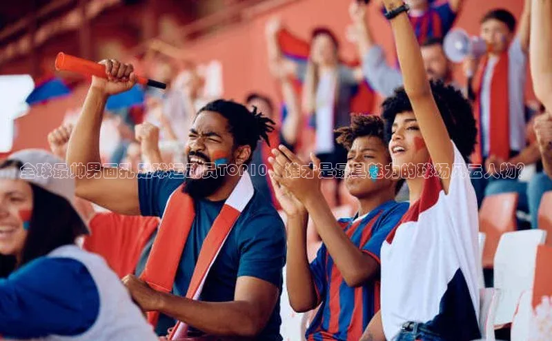 华体体育app官方下载百度集团全球最帅男面孔足球运动员TOP10，谁才是最具魅力的球场风云人物？
