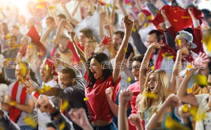 hth网页版在线登录入口百度智能云足球明星与妻子甜蜜接吻，粉丝惊呼爱意浓 浪漫瞬间揭秘