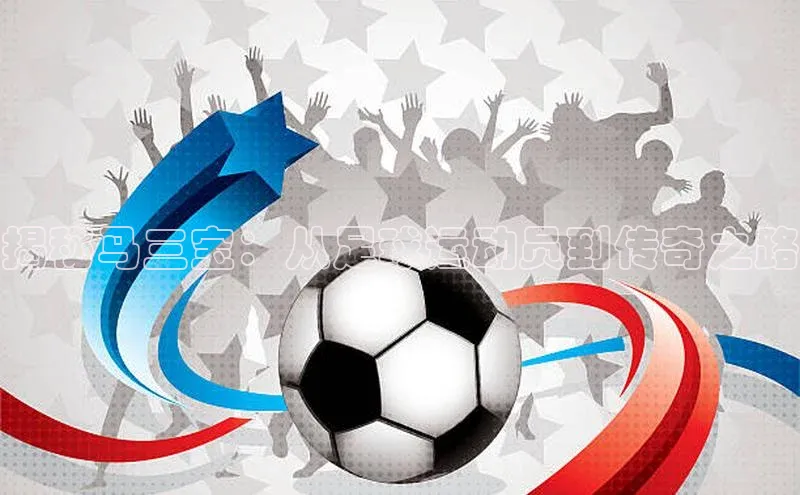 华体育手机app下载百度人工翻译揭秘马三宝：从足球运动员到传奇之路