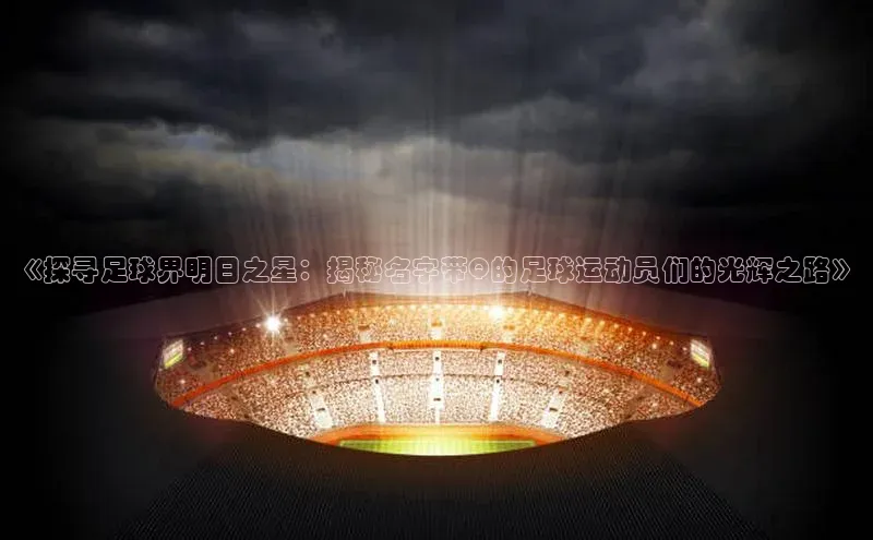 hth最新官网登录入口诸葛科技《探寻足球界明日之星：揭秘名字带Q的足球运动员们的光辉之路》