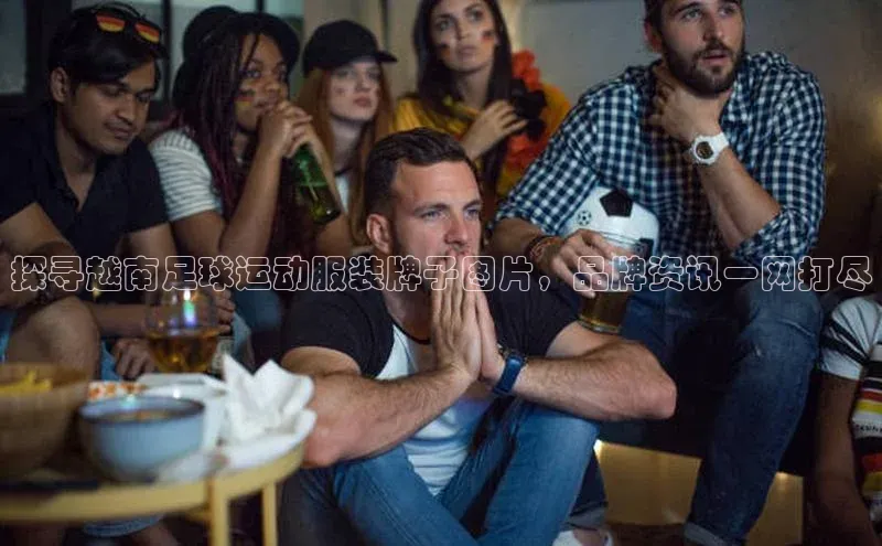 hth会体会官方极氪智能科技探寻越南足球运动服装牌子图片，品牌资讯一网打尽