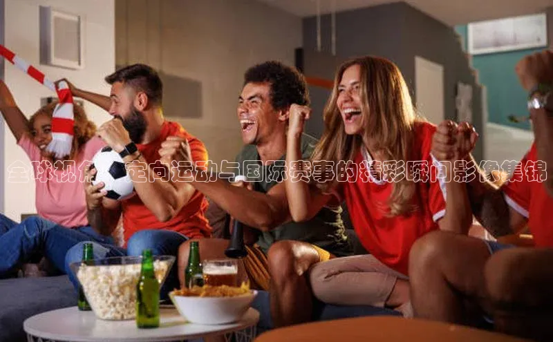 全球视角：定向运动与国际赛事的精彩瞬间影像集锦