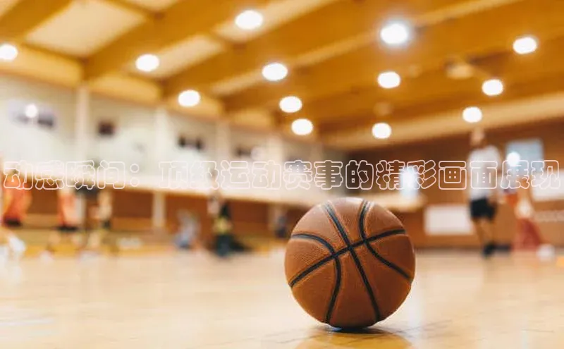 动感瞬间：顶级运动赛事的精彩画面展现