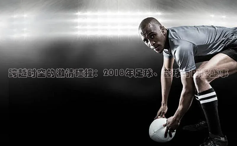 跨越时空的激情碰撞：2018年足球、篮球与田径盛事