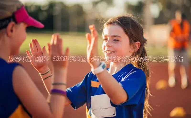 从赛场到网络：2023年全国大学生运动会精彩赛事回顾与分析